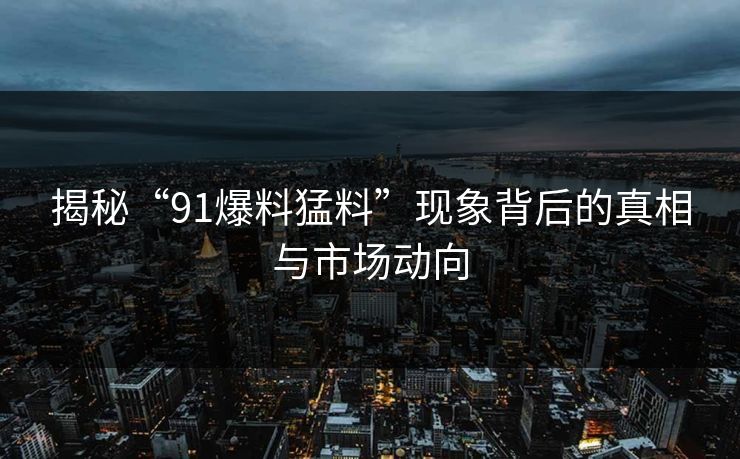 揭秘“91爆料猛料”现象背后的真相与市场动向