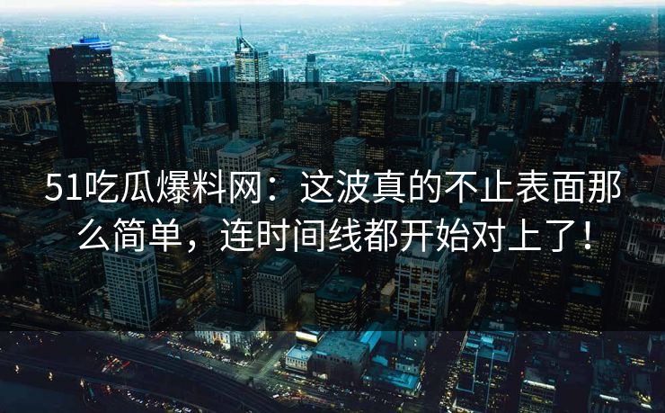 51吃瓜爆料网：这波真的不止表面那么简单，连时间线都开始对上了！