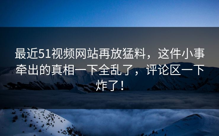 最近51视频网站再放猛料,这件小事牵出的真相一下全乱了,评论区一下炸了! 最近51视频网站再放猛料,这件小事牵出的真相一下全乱了,评论区一下炸了!