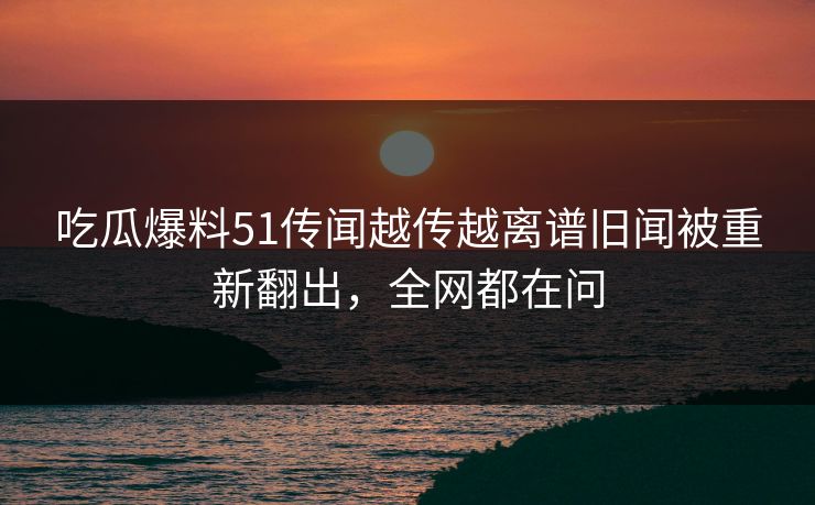 吃瓜爆料51传闻越传越离谱旧闻被重新翻出，全网都在问