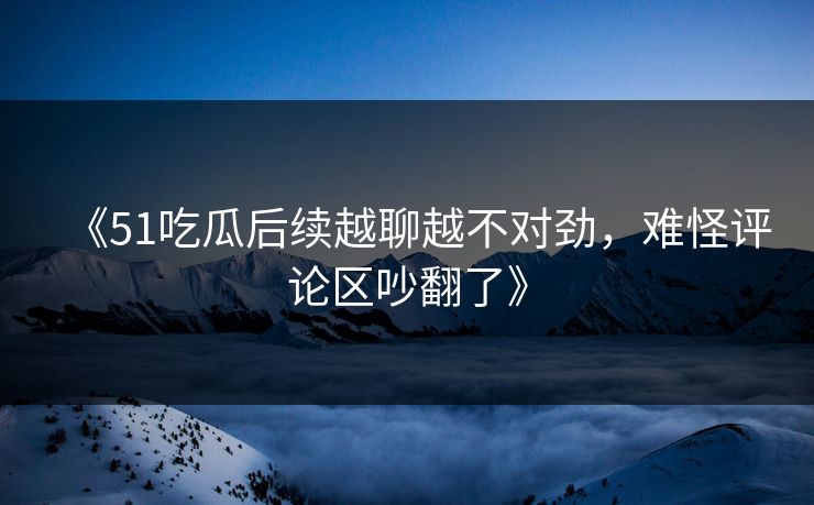 《51吃瓜后续越聊越不对劲，难怪评论区吵翻了》