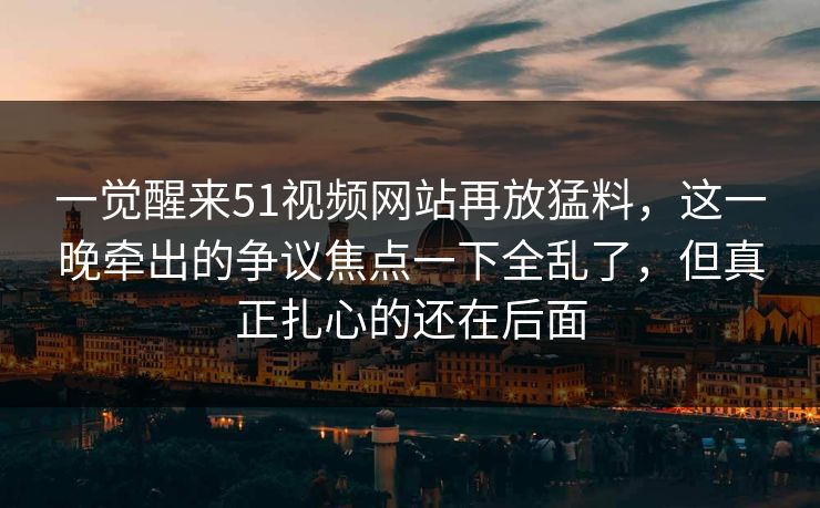 一觉醒来51视频网站再放猛料，这一晚牵出的争议焦点一下全乱了，但真正扎心的还在后面