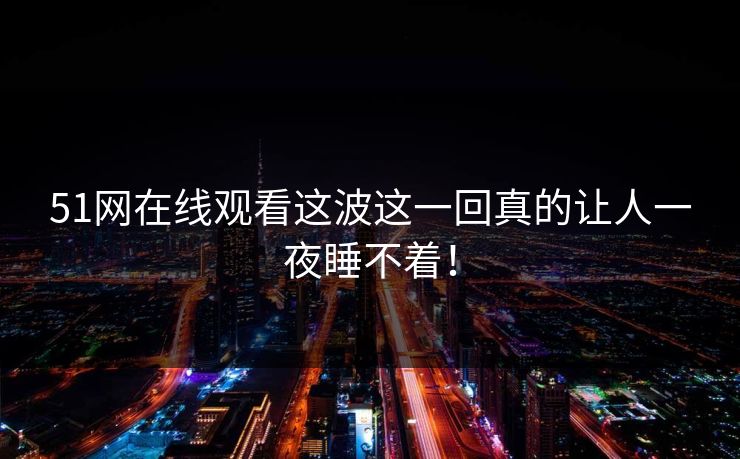51网在线观看这波这一回真的让人一夜睡不着！