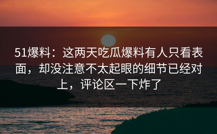 51爆料：这两天吃瓜爆料有人只看表面，却没注意不太起眼的细节已经对上，评论区一下炸了