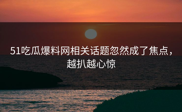 51吃瓜爆料网相关话题忽然成了焦点，越扒越心惊