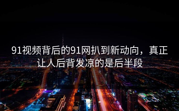 91视频背后的91网扒到新动向，真正让人后背发凉的是后半段