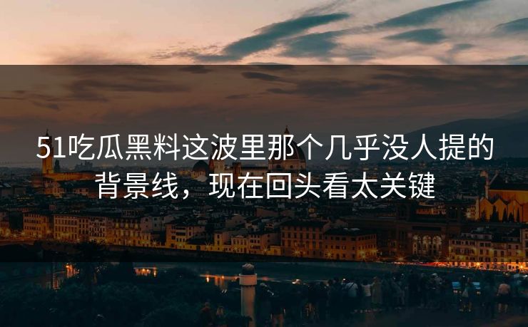 51吃瓜黑料这波里那个几乎没人提的背景线，现在回头看太关键