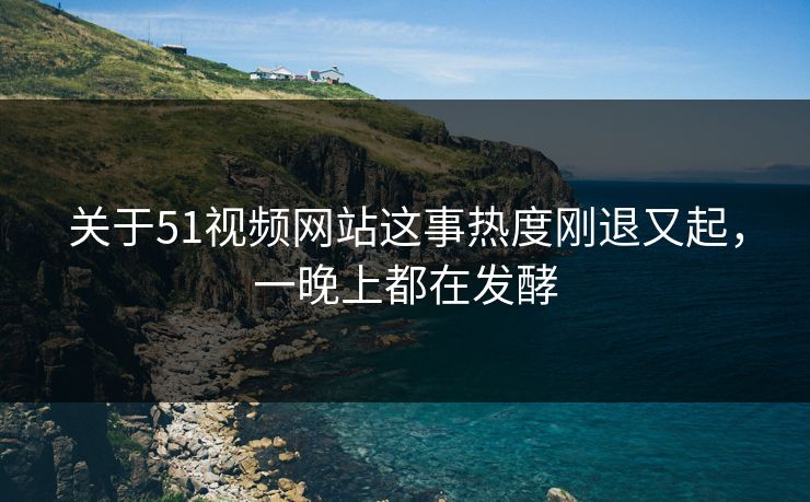 关于51视频网站这事热度刚退又起，一晚上都在发酵