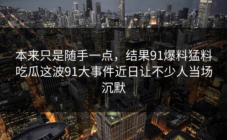 本来只是随手一点，结果91爆料猛料吃瓜这波91大事件近日让不少人当场沉默