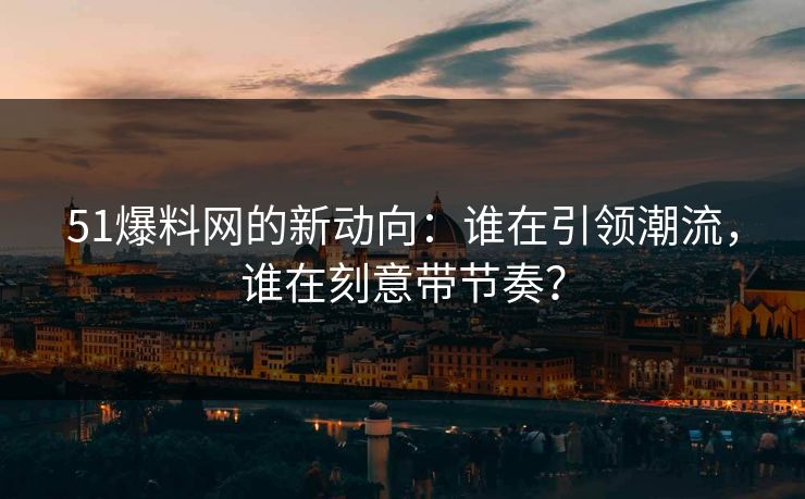 51爆料网的新动向：谁在引领潮流，谁在刻意带节奏？