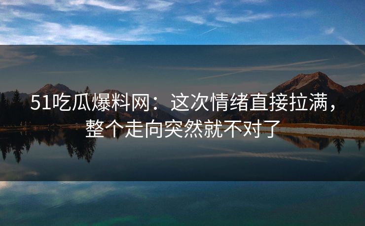51吃瓜爆料网：这次情绪直接拉满，整个走向突然就不对了