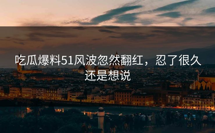 吃瓜爆料51风波忽然翻红，忍了很久还是想说