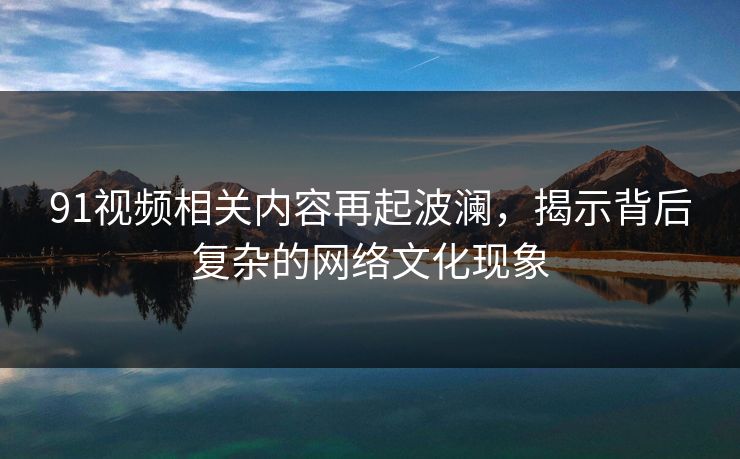 91视频相关内容再起波澜，揭示背后复杂的网络文化现象